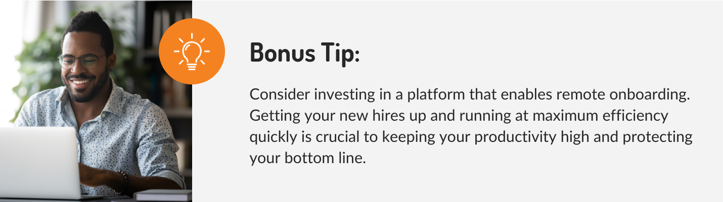 Consider investing in a platform that enables remote onboarding. Getting your new hires up and running at maximum efficiency quickly is crucial to keeping your productivity high and protecting your bottom line. 