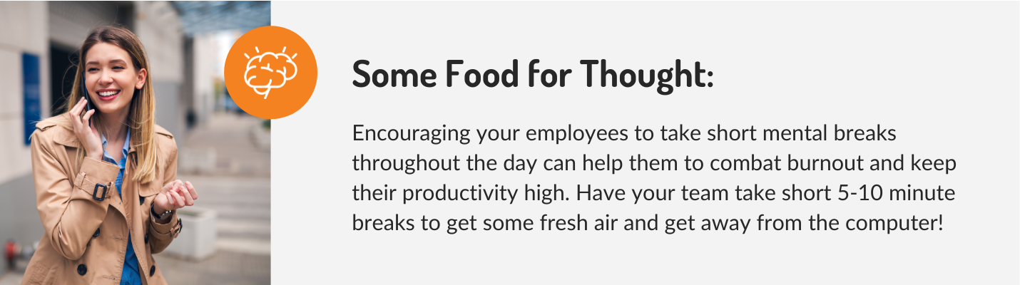 Encouraging your employees to take short mental breaks throughout the day can help them to combat burnout and keep their productivity high. Have your team take short 5-10 minute breaks to get some fresh air and get away from the computer!